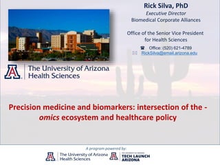 Rick Silva, PhD
Executive Director
Biomedical Corporate Alliances
Office of the Senior Vice President
for Health Sciences
A program powered by:
( Office: (520) 621-4789
* RickSilva@email.arizona.edu
Precision medicine and biomarkers: intersection of the -
omics ecosystem and healthcare policy
 