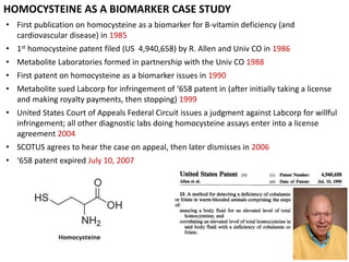 HOMOCYSTEINE AS A BIOMARKER CASE STUDY
• First publication on homocysteine as a biomarker for B-vitamin deficiency (and
cardiovascular disease) in 1985
• 1st homocysteine patent filed (US 4,940,658) by R. Allen and Univ CO in 1986
• Metabolite Laboratories formed in partnership with the Univ CO 1988
• First patent on homocysteine as a biomarker issues in 1990
• Metabolite sued Labcorp for infringement of ‘658 patent in (after initially taking a license
and making royalty payments, then stopping) 1999
• United States Court of Appeals Federal Circuit issues a judgment against Labcorp for willful
infringement; all other diagnostic labs doing homocysteine assays enter into a license
agreement 2004
• SCOTUS agrees to hear the case on appeal, then later dismisses in 2006
• ‘658 patent expired July 10, 2007
 
