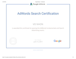 10/15/2016 Google Partners - Certiﬁcation
https://www.google.com/partners/?authuser=2#p_certiﬁcation_html;cert=8 1/2
AdWords Search Certi cation
VO NHON
is awarded this certi cate for passing the AdWords Fundamentals and Search
Advertising exams.
GOOGLE.COM/PARTNERS
VALID THROUGH
June 15, 2017
 
