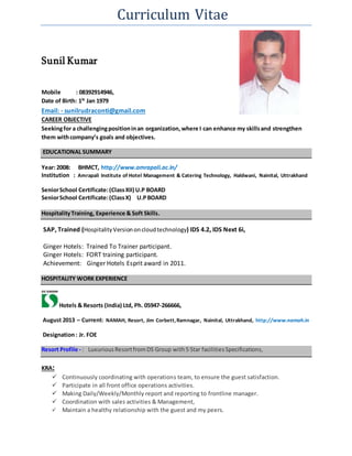 Curriculum Vitae
Sunil Kumar
Mobile : 08392914946,
Date of Birth: 1St
Jan 1979
Email: - sunilrudraconti@gmail.com
CAREER OBJECTIVE
Seekingfor a challengingpositioninan organization,where I can enhance my skillsand strengthen
them withcompany’s goals and objectives.
EDUCATIONAL SUMMARY
Year: 2008: BHMCT, http://www.amrapali.ac.in/
Institution : Amrapali Institute of Hotel Management & Catering Technology, Haldwani, Nainital, Uttrakhand
SeniorSchool Certificate:(ClassXII) U.P BOARD
SeniorSchool Certificate:(ClassX) U.PBOARD
HospitalityTraining, Experience & Soft Skills.
SAP, Trained (HospitalityVersiononcloudtechnology) IDS 4.2, IDS Next 6i,
Ginger Hotels: Trained To Trainer participant.
Ginger Hotels: FORT training participant.
Achievement: Ginger Hotels Esprit award in 2011.
HOSPITALITY WORK EXPERIENCE
Hotels & Resorts (India) Ltd, Ph. 05947-266666,
August 2013 – Current: NAMAH, Resort, Jim Corbett,Ramnagar, Nainital, Uttrakhand, http://www.namah.in
Designation: Jr. FOE
Resort Profile - : Luxurious ResortfromDS Group with5 Star facilitiesSpecifications,
KRA:
 Continuously coordinating with operations team, to ensure the guest satisfaction.
 Participate in all front office operations activities.
 Making Daily/Weekly/Monthly report and reporting to frontline manager.
 Coordination with sales activities & Management,
 Maintain a healthy relationship with the guest and my peers.
 