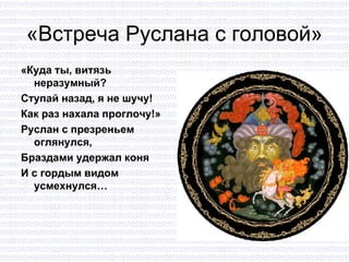 «Встреча Руслана  c  головой» «Куда ты, витязь  неразумный? Ступай назад, я не шучу! Как раз нахала проглочу!» Руслан с презреньем оглянулся, Браздами удержал коня И с гордым видом усмехнулся… 