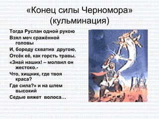 «Конец силы Черномора» (кульминация) Тогда Руслан одной рукою Взял меч сражённой головы И, бороду схватив  другою, Отсёк её, как горсть травы. «Знай наших! – молвил он жестоко.- Что, хищник, где твоя краса? Где сила?» и на шлем высокий  Седые вяжет  волоса…   