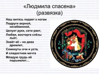 «Людмила спасена» (развязка) Наш витязь падает к ногам Подруги верной, незабвенной, Целует руки, сети рвет,  Любви, восторга слёзы льёт,  Зовёт её – но дева дремлет,  Сомкнуты очи и уста,  И сладостная мечта Младую грудь её подъемлет… 