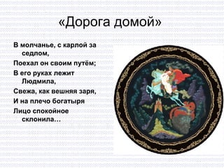 «Дорога домой»  В молчанье, с карлой за седлом, Поехал он своим путём; В его руках лежит Людмила,  Свежа, как вешняя заря, И на плечо богатыря Лицо спокойное склонила… 