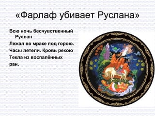 «Фарлаф убивает Руслана» Всю ночь бесчувственный Руслан Лежал во мраке под горою. Часы летели. Кровь рекою  Текла из воспалённых  ран. 