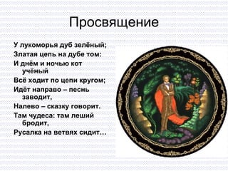 Просвящение У лукоморья дуб зелёный; Златая цепь на дубе том: И днём и ночью кот учёный Всё ходит по цепи кругом; Идёт направо – песнь заводит, Налево – сказку говорит. Там чудеса: там леший бродит,  Русалка на ветвях сидит… 