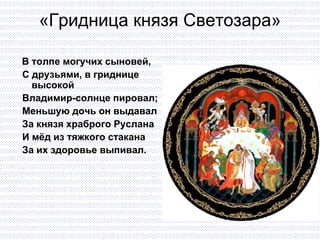 «Гридница князя Светозара» В толпе могучих сыновей,  С друзьями, в гриднице высокой Владимир-солнце пировал; Меньшую дочь он выдавал  За князя храброго Руслана И мёд из тяжкого стакана  За их здоровье выпивал. 