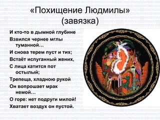 «Похищение Людмилы» (завязка) И кто-то в дымной глубине Взвился чернее мглы туманной… И снова терем пуст и тих;  Встаёт испуганный жених, С лица катится пот остылый; Трепеща, хладною рукой Он вопрошает мрак немой… О горе: нет подруги милой! Хватает воздух он пустой. 