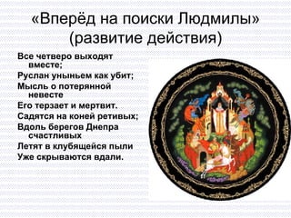 «Вперёд на поиски Людмилы» (развитие действия) Все четверо выходят вместе; Руслан уныньем как убит; Мысль о потерянной невесте Его терзает и мертвит. Садятся на коней ретивых; Вдоль берегов Днепра счастливых Летят в клубящейся пыли Уже скрываются вдали. 