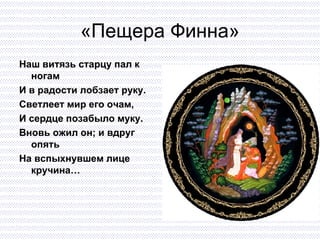 «Пещера Финна» Наш витязь старцу пал к ногам И в радости лобзает руку. Светлеет мир его очам,  И сердце позабыло муку. Вновь ожил он; и вдруг опять На вспыхнувшем лице кручина… 