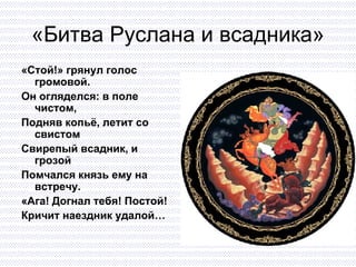 «Битва Руслана и всадника» «Стой!» грянул голос громовой. Он огляделся: в поле чистом,  Подняв копьё, летит со свистом Свирепый всадник, и грозой  Помчался князь ему на встречу. «Ага! Догнал тебя! Постой!  Кричит наездник удалой… 