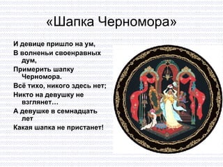 «Шапка Черномора» И девице пришло на ум, В волненьи своенравных дум, Примерить шапку Черномора. Всё тихо, никого здесь нет; Никто на девушку не взглянет… А девушке в семнадцать лет Какая шапка не пристанет! 