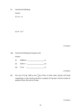 10
(c) Factorise the following.
Answer:
(i) kjk 515 
(ii) 2
1248 m
( 3 marks )
5(a) Convert the following to the given units
Answer:
(i) 0.088 km = _____________________ m
(ii) 533mm = _____________________ cm
(iii) 77 cm = _____________________ m
( 3 marks )
(b) Kim uses 2.75 kg, 1500 g and 1
4
1
kg of flour to bake cakes, biscuits and bread
respectively in a day. She buys the flour in packets of 5 kg each. Find the number of
packets of flour she uses for 10 days
( 3 marks )
 