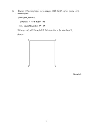 11
(c) Diagram in the answer space shows a square ABCD. X and Y are two moving points
in the diagram
I) In diagram, construct
i) the locus of Y such that XA = XB
ii) the locus of Z such that YA = DA.
(II) Hence, mark with the symbol  the intersection of the locus X and Y.
Answer:
( 4 marks )
A B
CD
 