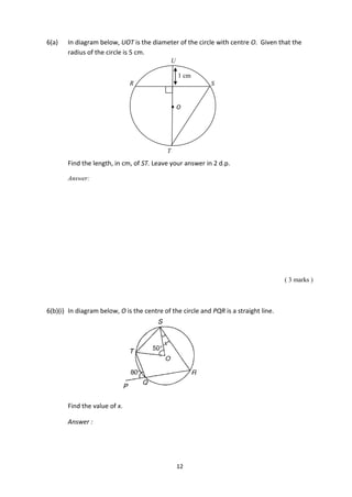 12
6(a) In diagram below, UOT is the diameter of the circle with centre O. Given that the
radius of the circle is 5 cm.
Find the length, in cm, of ST. Leave your answer in 2 d.p.
Answer:
( 3 marks )
6(b)(i) In diagram below, O is the centre of the circle and PQR is a straight line.
Find the value of x.
Answer :
T
O
R S
U

1 cm
 