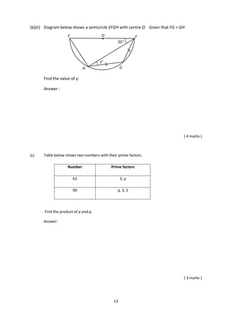 13
(b)(ii) Diagram below shows a semicircle EFGH with centre O. Given that FG = GH
Find the value of y.
Answer :
( 4 marks )
(c) Table below shows two numbers with their prime factors.
Number Prime factors
63 3, p
90 q, 3, 5
Find the product of p and q.
Answer:
( 3 marks )
OE
G
F
H
y°
20°
●
 