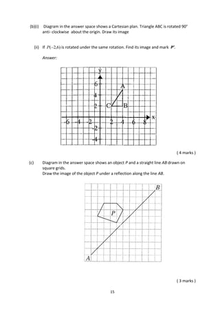15
(b)(i) Diagram in the answer space shows a Cartesian plan. Triangle ABC is rotated 90°
anti- clockwise about the origin. Draw its image
(ii) If )6,2(P is rotated under the same rotation. Find its image and mark P’.
Answer:
( 4 marks )
(c) Diagram in the answer space shows an object P and a straight line AB drawn on
square grids.
Draw the image of the object P under a reflection along the line AB.
( 3 marks )
 