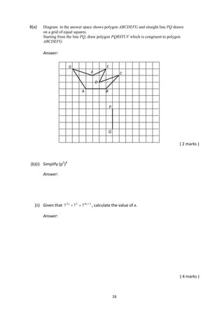 16
8(a) Diagram in the answer space shows polygon ABCDEFG and straight line PQ drawn
on a grid of equal squares.
Starting from the line PQ, draw polygon PQRSTUV which is congruent to polygon
ABCDEFG.
Answer:
( 2 marks )
(b)(i) Simplify (p2
)4
Answer:
(ii) Given that 1432
777 
 xx
, calculate the value of x.
Answer:
( 4 marks )
BA
C
D
E
F
G
P
Q
 