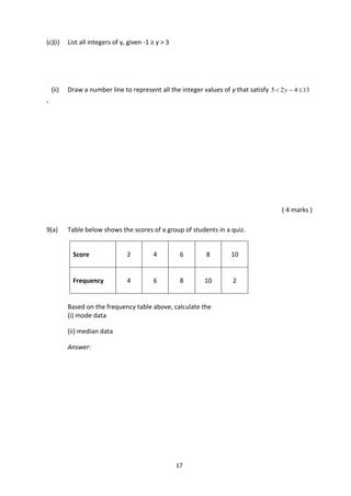 17
(c)(i) List all integers of y, given -1 ≥ y > 3
(ii) Draw a number line to represent all the integer values of y that satisfy 13425  y
.
( 4 marks )
9(a) Table below shows the scores of a group of students in a quiz.
Score 2 4 6 8 10
Frequency 4 6 8 10 2
Based on the frequency table above, calculate the
(i) mode data
(ii) median data
Answer:
 