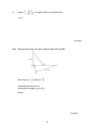 19
(c) Express
 3
325



xx
x
x
as a single fraction in its simplest form.
Answer :
( 3 marks )
10(a) Diagram below shows two right–angled triangles PQT and QRS.
Given that sin x =
5
4
and tan y =
5
12
.
i) Calculate the value of cos y.
ii) Calculate the length, in cm, of TS.
Answer:
( 3 marks )
 