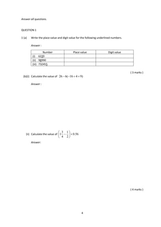 4
Answer all questions.
QUESTION 1
1 (a) Write the place value and digit value for the following underlined numbers.
Answer :
( 3 marks )
(b)(i) Calculate the value of 26 6( 16 4 9)   
Answer :
(ii) Calculate the value of
3 1
1 0.56
4 2
 
  
 
Answer:
( 4 marks )
Number Place value Digit value
(i) 6220
(ii) 98990
(iii) 732455
 