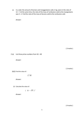 5
(c) In a stall, the amount of durians and manggosteens sold, in kg, were in the ratio of
13 : 7. At the same time, the ratio of the mass of rambutans sold to the mangosteens
was 3 : 2. Find the ratio of the mass of durians sold to the rambutans sold.
Answer:
( 3 marks )
2 (a) List three prime numbers from 50 – 60
Answer:
( 3 marks )
(b)(i) Find the value of :
3
64
Answer:
(ii) Calculate the value of :
( 12 − 81 ) 3
Answer:
( 4 marks )
 