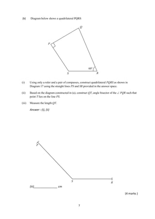 7
(b) Diagram below shows a quadrilateral PQRS
(i) Using only a ruler and a pair of compasses, construct quadrilateral PQRS as shown in
Diagram 17 using the straight lines PS and SR provided in the answer space.
(ii) Based on the diagram constructed in (a), construct QT, angle bisector of the  PQR such that
point T lies on the line PS.
(iii) Measure the length QT.
Answer : (i), (ii)
(iii)_______________ cm
(4 marks )
P
R
Q
S
60
RS
P
 