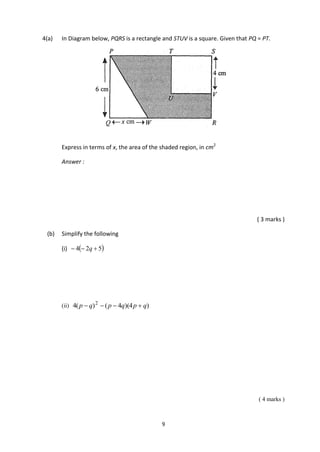9
4(a) In Diagram below, PQRS is a rectangle and STUV is a square. Given that PQ = PT.
Express in terms of x, the area of the shaded region, in cm2
Answer :
( 3 marks )
(b) Simplify the following
(i)  524  q
(ii) )4)(4()(4 2
qpqpqp 
( 4 marks )
 