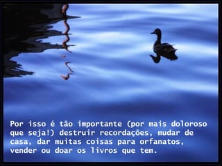 Por isso é tão importante (por mais doloroso que seja!) destruir recordações, mudar de casa, dar muitas coisas para orfanatos, vender ou doar os livros que tem.  