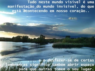 Tudo neste mundo visível é uma manifestação do mundo invisível, do que está acontecendo em nosso coração..  .... e o desfazer-se de certas lembranças significa também abrir espaço para que outras tomem o seu lugar. 