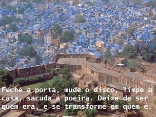 Feche a porta, mude o disco, limpe a casa, sacuda a poeira. Deixe de ser quem era, e se transforme em quem é.     