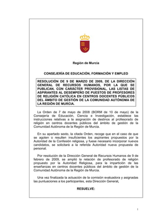 Región de Murcia


       CONSEJERÍA DE EDUCACIÓN, FORMACIÓN Y EMPLEO

  RESOLUCIÓN DE 9 DE MARZO DE 2009, DE LA DIRECCIÓN
  GENERAL DE RECURSOS HUMANOS, POR LA QUE SE
  PUBLICAN, CON CARÁCTER PROVISIONAL, LAS LISTAS DE
  ASPIRANTES AL DESEMPEÑO DE PUESTOS DE PROFESORES
  DE RELIGIÓN CATÓLICA EN CENTROS DOCENTES PÚBLICOS
  DEL ÁMBITO DE GESTIÓN DE LA COMUNIDAD AUTÓNOMA DE
  LA REGIÓN DE MURCIA.

   La Orden de 7 de mayo de 2008 (BORM de 10 de mayo) de la
Consejería de Educación, Ciencia e Investigación, establece las
instrucciones relativas a la asignación de destinos al profesorado de
religión en centros docentes públicos del ámbito de gestión de la
Comunidad Autónoma de la Región de Murcia.

  En su apartado sexto, la citada Orden, recoge que en el caso de que
se agoten o resulten insuficientes los aspirantes propuestos por la
Autoridad de la Confesión religiosa, y fuese necesario incorporar nuevos
candidatos, se solicitará a la referida Autoridad nueva propuesta de
personal.

   Por resolución de la Dirección General de Recursos Humanos de 9 de
febrero de 2009, se amplió la relación de profesorado de religión
propuesto por la Autoridad Religiosa, para la impartición de las
enseñanzas en centros docentes públicos del ámbito de gestión de la
Comunidad Autónoma de la Región de Murcia.

   Una vez finalizada la actuación de la comisión evaluadora y asignadas
las puntuaciones a los participantes, esta Dirección General,

                             RESUELVE:




                                                                       1
 