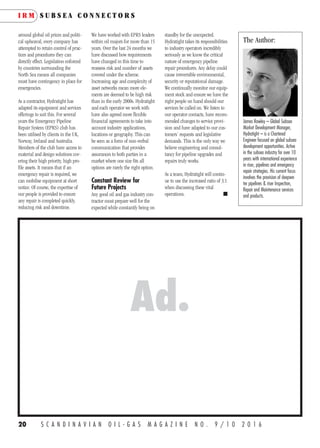 20 S C A N D I N A V I A N O I L - G A S M A G A Z I N E N O . 9 / 1 0 2 0 1 6
around global oil prices and politi-
cal upheaval, every company has
attempted to retain control of prac-
tices and procedures they can
directly effect. Legislation enforced
by countries surrounding the
North Sea means all companies
must have contingency in place for
emergencies.
As a contractor, Hydratight has
adapted its equipment and services
offerings to suit this. For several
years the Emergency Pipeline
Repair System (EPRS) club has
been utilised by clients in the UK,
Norway, Ireland and Australia.
Members of the club have access to
material and design solutions cov-
ering their high priority, high pro-
file assets. It means that if an
emergency repair is required, we
can mobilise equipment at short
notice. Of course, the expertise of
our people is provided to ensure
any repair is completed quickly,
reducing risk and downtime.
We have worked with EPRS leaders
within oil majors for more than 15
years. Over the last 24 months we
have discussed how requirements
have changed in this time to
reassess risk and number of assets
covered under the scheme.
Increasing age and complexity of
asset networks mean more ele-
ments are deemed to be high risk
than in the early 2000s. Hydratight
and each operator we work with
have also agreed more flexible
financial agreements to take into
account industry applications,
locations or geography. This can
be seen as a form of non-verbal
communication that provides
assurances to both parties in a
market where one size fits all
options are rarely the right option.
Constant Review for
Future Projects
Any good oil and gas industry con-
tractor must prepare well for the
expected while constantly being on
standby for the unexpected.
Hydratight takes its responsibilities
to industry operators incredibly
seriously as we know the critical
nature of emergency pipeline
repair procedures. Any delay could
cause irreversible environmental,
security or reputational damage.
We continually monitor our equip-
ment stock and ensure we have the
right people on hand should our
services be called on. We listen to
our operator contacts, have recom-
mended changes to service provi-
sion and have adapted to our cus-
tomers’ requests and legislative
demands. This is the only way we
believe engineering and consul-
tancy for pipeline upgrades and
repairs truly works.
As a team, Hydratight will contin-
ue to use the increased ratio of 3:1
when discussing these vital
operations. n
The Author:
James Rowley – Global Subsea
Market Development Manager,
Hydratight – is a Chartered
Engineer focused on global subsea
development opportunities. Active
in the subsea industry for over 10
years with international experience
in riser, pipelines and emergency
repair strategies. His current focus
involves the provision of deepwa-
ter pipelines & riser Inspection,
Repair and Maintenance services
and products.
I R M S U B S E A C O N N E C T O R S
 