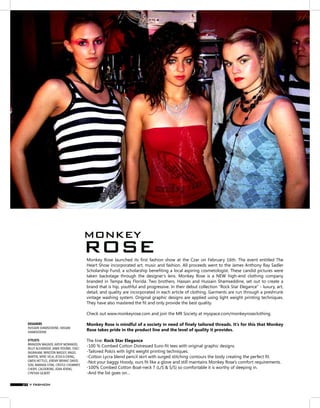 Monkey Rose launched its first fashion show at the Czar on February 16th. The event entitled The
Heart Show incorporated art, music and fashion. All proceeds went to the James Anthony Ray Sadler
Scholarship Fund, a scholarship benefiting a local aspiring cosmetologist. These candid pictures were
taken backstage through the designer’s lens. Monkey Rose is a NEW high-end clothing company
branded in Tampa Bay Florida. Two brothers, Hassan and Hussain Shamseddine, set out to create a
brand that is hip, youthful and progressive. In their debut collection “Rock Star Elegance” - luxury, art,
detail, and quality are incorporated in each article of clothing. Garments are run through a preshrunk
vintage washing system. Original graphic designs are applied using light weight printing techniques.
They have also mastered the fit and only provide the best quality.
Check out www.monkeyrose.com and join the MR Society at myspace.com/monkeyroseclothing.
Monkey Rose is mindful of a society in need of finely tailored threads. It’s for this that Monkey
Rose takes pride in the product line and the level of quality it provides.
The line: Rock Star Elegance
-100 % Combed Cotton Distressed Euro-fit tees with original graphic designs.
-Tailored Polo’s with light weight printing techniques.
-Cotton Lycra blend pencil skirt with surged stitching contours the body creating the perfect fit.
-Not your baggy Hoody, ours fit like a glove and still maintains Monkey Rose’s comfort requirements.
-100% Combed Cotton Boat-neck T (L/S & S/S) so comfortable it is worthy of sleeping in.
-And the list goes on…
DESIGNERS
HUSSAIN SHAMSEDDINE, HASSAN
SHAMSEDDINE
STYLISTS
BRANDON WAGNER, KATHY MORANDO,
KELLY ALEXANDER, JAMIE ROURKE, STACI
INGRAHAM, WINSTON MASSEY, ANGEL
MARTIN, MYKE VELA, JESSICA EIRING,
GWEN NETTLES, JEREMY BRYANT DAVID-
SON, AMANDA STINE, CRISTLE CHUMMEY,
CHERYL CALDERONE, JOAN ATKINS,
CYNTHIA GILBERT
MONKEY
ROSE
V FASHION37
 