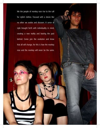 We the people of monkey rose rise to the call
for stylish clothes. Focused with a desire like
no other we evolve and discover; A sense of
style brought forth with individuality in mind,
creating a new reality and leaving the past
behind. Come join the evolution and know
that all will change, for this is how the monkey
rose and the monkey will never be the same.
 