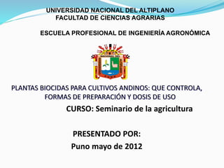 UNIVERSIDAD NACIONAL DEL ALTIPLANO
FACULTAD DE CIENCIAS AGRARIAS
ESCUELA PROFESIONAL DE INGENIERÍA AGRONÓMICA
PLANTAS BIOCIDAS PARA CULTIVOS ANDINOS: QUE CONTROLA,
FORMAS DE PREPARACIÓN Y DOSIS DE USO
CURSO: Seminario de la agricultura
PRESENTADO POR:
Puno mayo de 2012
 