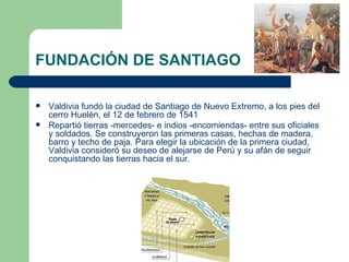 FUNDACIÓN DE SANTIAGO

   Valdivia fundó la ciudad de Santiago de Nuevo Extremo, a los pies del
    cerro Huelén, el 12 de febrero de 1541
   Repartió tierras -mercedes- e indios -encomiendas- entre sus oficiales
    y soldados. Se construyeron las primeras casas, hechas de madera,
    barro y techo de paja. Para elegir la ubicación de la primera ciudad,
    Valdivia consideró su deseo de alejarse de Perú y su afán de seguir
    conquistando las tierras hacia el sur.
 