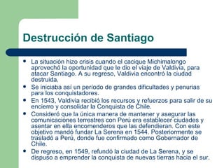 Destrucción de Santiago
   La situación hizo crisis cuando el cacique Michimalongo
    aprovechó la oportunidad que le dio el viaje de Valdivia, para
    atacar Santiago. A su regreso, Valdivia encontró la ciudad
    destruida.
   Se iniciaba así un período de grandes dificultades y penurias
    para los conquistadores.
   En 1543, Valdivia recibió los recursos y refuerzos para salir de su
    encierro y consolidar la Conquista de Chile.
   Consideró que la única manera de mantener y asegurar las
    comunicaciones terrestres con Perú era establecer ciudades y
    asentar en ella encomenderos que las defendieran. Con este
    objetivo mandó fundar La Serena en 1544. Posteriormente se
    trasladó a Perú, donde fue confirmado como Gobernador de
    Chile.
   De regreso, en 1549, refundó la ciudad de La Serena, y se
    dispuso a emprender la conquista de nuevas tierras hacia el sur.
 