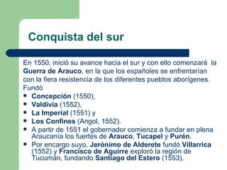 Conquista del sur

En 1550, inició su avance hacia el sur y con ello comenzará la
Guerra de Arauco, en la que los españoles se enfrentarían
con la fiera resistencia de los diferentes pueblos aborígenes.
Fundó
 Concepción (1550),
 Valdivia (1552),
 La Imperial (1551) y
 Los Confines (Angol, 1552).
 A partir de 1551 el gobernador comienza a fundar en plena
  Araucanía los fuertes de Arauco, Tucapel y Purén.
 Por encargo suyo, Jerónimo de Alderete fundó Villarrica
  (1552) y Francisco de Aguirre exploró la región de
  Tucumán, fundando Santiago del Estero (1553).
 