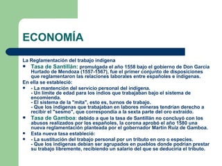 ECONOMÍA
La Reglamentación del trabajo indígena
 Tasa de Santillán: promulgada el año 1558 bajo el gobierno de Don García
   Hurtado de Mendoza (1557-1567), fue el primer conjunto de disposiciones
   que reglamentaron las relaciones laborales entre españoles e indígenas.
En ella se estableció:
  - La mantención del servicio personal del indígena.
   - Un límite de edad para los indios que trabajaban bajo el sistema de
   encomienda.
   - El sistema de la "mita", esto es, turnos de trabajo.
   - Que los indígenas que trabajaban en labores mineras tendrían derecho a
   recibir el "sesmo", que correspondía a la sexta parte del oro extraído.
 Tasa de Gamboa: debido a que la tasa de Santillán no concluyó con los
   abusos realizados por los españoles, la corona aprobó el año 1580 una
   nueva reglamentación planteada por el gobernador Martín Ruiz de Gamboa.
  Esta nueva tasa estableció:
  - La sustitución del trabajo personal por un tributo en oro o especies.
   - Que los indígenas debían ser agrupados en pueblos donde podrían prestar
   su trabajo libremente, recibiendo un salario del que se deduciría el tributo.
 