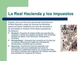 La Real Hacienda y los impuestos
España, como una forma de incrementar los dineros de
la Real Hacienda y poder así financiar los diferentes
gastos de Estado, estableció una serie de impuestos a
las actividades en América. Entre estas imposiciones
Se destacan:
   Alcabala: Impuesto de origen árabe que gravaba las
    compras y ventas de cualquier producto. Con el tiempo,
    también se aplicó a las herencias, donaciones y
    arriendos
   Almojarifazgo : Impuesto que consistía en el cobro de
    un arancel aduanero por todas las mercaderías
    introducidas y sacadas de los puertos.
   Derramas: Contribución forzosa aplicada a los
    particulares para que colaborasen en caso de
    emergencia o calamidad pública. En el caso de Chile,
    era común cobrarlo para organizar las milicias vecinales
    que peleaban en la guerra de Arauco.
 