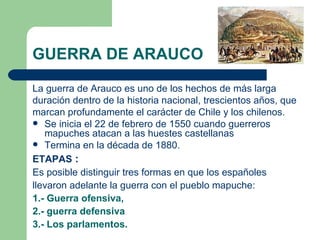 GUERRA DE ARAUCO

La guerra de Arauco es uno de los hechos de más larga
duración dentro de la historia nacional, trescientos años, que
marcan profundamente el carácter de Chile y los chilenos.
 Se inicia el 22 de febrero de 1550 cuando guerreros
   mapuches atacan a las huestes castellanas
 Termina en la década de 1880.

ETAPAS :
Es posible distinguir tres formas en que los españoles
llevaron adelante la guerra con el pueblo mapuche:
1.- Guerra ofensiva,
2.- guerra defensiva
3.- Los parlamentos.
 