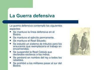 La Guerra defensiva
La guerra defensiva contempló los siguientes
aspectos:
 Se mantuvo la línea defensiva en el
   Biobío.
 Se mantuvo el ejército permanente.
 Se mantuvo el Real Situado.
 Se estudió un sistema de tributos para los
   araucanos que reemplazaría el trabajo en
   encomiendas.
 Se suspendió la Real Cédula que
   declaraba esclavos a los indios.
 Se perdonó en nombre del rey a todos los
   rebeldes.
 Se prohibió a los militares pasar al sur del
   Biobío.
 