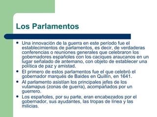 Los Parlamentos
   Una innovación de la guerra en este período fue el
    establecimientos de parlamentos, es decir, de verdaderas
    conferencias o reuniones generales que celebraron los
    gobernadores españoles con los caciques araucanos en un
    lugar señalado de antemano, con objeto de establecer una
    política de paz y amistad.
   El primero de estos parlamentos fue el que celebró el
    gobernador marqués de Baides en Quillín, en 1641.
   Al parlamento asistían los principales jefes de los
    vutamapus (zonas de guerra), acompañados por un
    guerrero.
   Los españoles, por su parte, eran encabezados por el
    gobernador, sus ayudantes, las tropas de línea y las
    milicias.
 