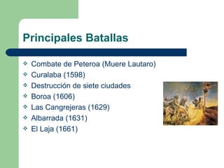 Principales Batallas

   Combate de Peteroa (Muere Lautaro)
   Curalaba (1598)
   Destrucción de siete ciudades
   Boroa (1606)
   Las Cangrejeras (1629)
   Albarrada (1631)
   El Laja (1661)
 