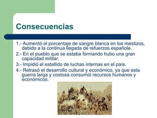 Consecuencias

1.- Aumentó el porcentaje de sangre blanca en los mestizos,
   debido a la continua llegada de refuerzos españole.
2.- En el pueblo que se estaba formando hubo una gran
   capacidad militar.
3.- Impidió el estallido de luchas internas en el país.
4.- Retrasó el desarrollo cultural y económico, ya que esta
   guerra larga y costosa consumió recursos humanos y
   económicos.
 
