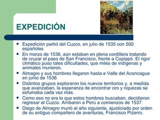 EXPEDICIÓN
   Expedición partió del Cuzco, en julio de 1535 con 500
    españoles
   En marzo de 1536, aún estaban en plena cordillera tratando
    de cruzar el paso de San Francisco, frente a Copiapó. El rigor
    climático puso tales dificultades, que miles de indígenas y
    animales murieron.
   Almagro y sus hombres llegaron hasta e Valle del Aconcagua
    en junio de 1536
   Distintos grupos exploraron los nuevos territorios y, a medida
    que avanzaban, la esperanza de encontrar oro y riquezas se
    esfumaba cada vez más.
   Como eso no era lo que estos hombres buscaban, decidieron
    regresar al Cuzco. Arribaron a Perú a comienzos de 1537.
   Diego de Almagro murió al año siguiente, ajusticiado por orden
    de su antiguo compañero de aventuras, Francisco Pizarro.
 