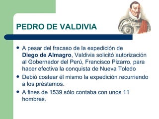 PEDRO DE VALDIVIA

   A pesar del fracaso de la expedición de
    Diego de Almagro, Valdivia solicitó autorización
    al Gobernador del Perú, Francisco Pizarro, para
    hacer efectiva la conquista de Nueva Toledo
   Debió costear él mismo la expedición recurriendo
    a los préstamos.
   A fines de 1539 sólo contaba con unos 11
    hombres.
 