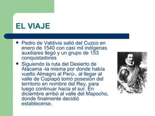 EL VIAJE
   Pedro de Valdivia salió del Cuzco en
    enero de 1540 con casi mil indígenas
    auxiliares llegó y un grupo de 153
    conquistadores
   Siguiendo la ruta del Desierto de
    Atacama -la misma por donde había
    vuelto Almagro al Perú-, al llegar al
    valle de Copiapó tomó posesión del
    territorio en nombre del Rey, para
    luego continuar hacia el sur. En
    diciembre arribó al valle del Mapocho,
    donde finalmente decidió
    establecerse.
 