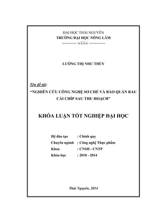 ĐẠI HỌC THÁI NGUYÊN
TRƯỜNG ĐẠI HỌC NÔNG LÂM
------------  -------------
LƯỜNG THỊ NHƯ THÙY
Tên đề tài:
“NGHIÊN CỨU CÔNG NGHỆ SƠ CHẾ VÀ BẢO QUẢN RAU
CẢI CHÍP SAU THU HOẠCH”
KHÓA LUẬN TỐT NGHIỆP ĐẠI HỌC
Hệ đào tạo : Chính quy
Chuyên ngành : Công nghệ Thực phẩm
Khoa : CNSH - CNTP
Khóa học : 2010 - 2014
Thái Nguyên, 2014
 